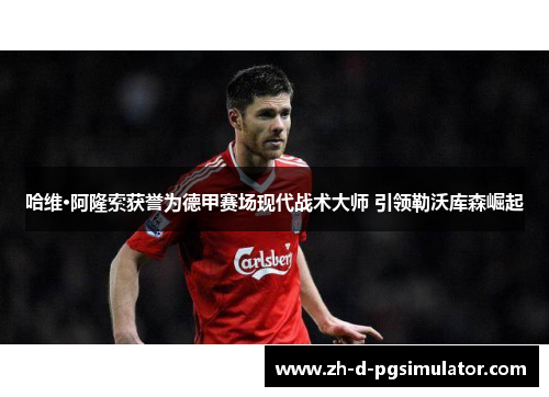 哈维·阿隆索获誉为德甲赛场现代战术大师 引领勒沃库森崛起