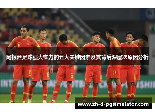 阿根廷足球强大实力的五大关键因素及其背后深层次原因分析