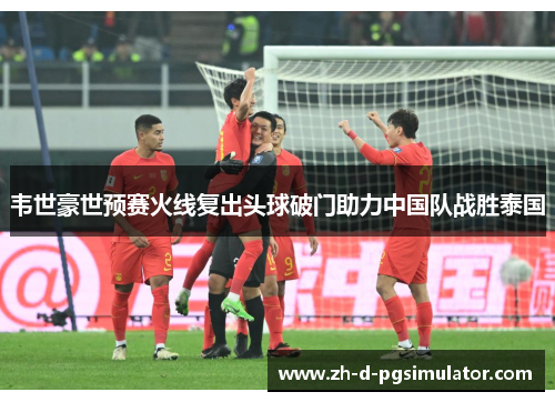 韦世豪世预赛火线复出头球破门助力中国队战胜泰国